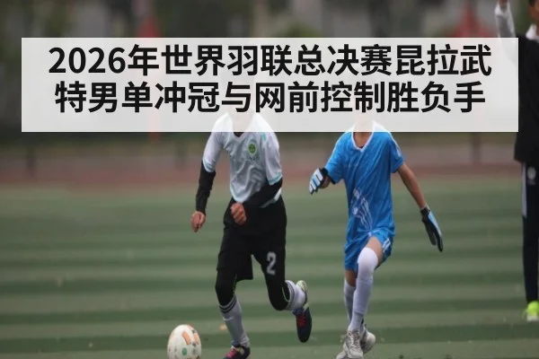 2026年世界羽联总决赛昆拉武特男单冲冠与网前控制胜负手